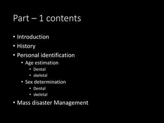 Part – 1 contents
• Introduction
• History
• Personal identification
• Age estimation
• Dental
• skeletal
• Sex determination
• Dental
• skeletal
• Mass disaster Management
 