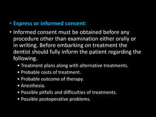• Express or informed consent:
• Informed consent must be obtained before any
procedure other than examination either orally or
in writing. Before embarking on treatment the
dentist should fully inform the patient regarding the
following.
• Treatment plans along with alternative treatments.
• Probable costs of treatment.
• Probable outcome of therapy.
• Anesthesia.
• Possible pitfalls and difficulties of treatments.
• Possible postoperative problems.
 