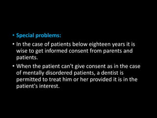 • Special problems:
• In the case of patients below eighteen years it is
wise to get informed consent from parents and
patients.
• When the patient can't give consent as in the case
of mentally disordered patients, a dentist is
permitted to treat him or her provided it is in the
patient's interest.
 