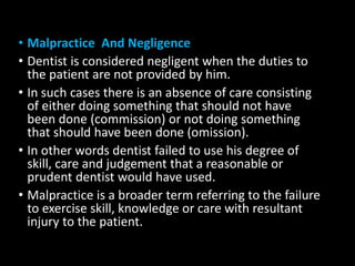 • Malpractice And Negligence
• Dentist is considered negligent when the duties to
the patient are not provided by him.
• In such cases there is an absence of care consisting
of either doing something that should not have
been done (commission) or not doing something
that should have been done (omission).
• In other words dentist failed to use his degree of
skill, care and judgement that a reasonable or
prudent dentist would have used.
• Malpractice is a broader term referring to the failure
to exercise skill, knowledge or care with resultant
injury to the patient.
 