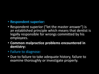 • Respondent superior:
• Respondent superior ("let the master answer") is
an established principle which means that dentist is
legally responsible for wrongs committed by his
employees.
• Common malpractice problems encountered in
dentistry:
• Failure to diagnose:
• Due to failure to take adequate history, failure to
examine thoroughly or investigate properly.
 