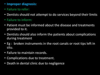 • Improper diagnosis:
• Failure to refer:
• Dentists should not attempt to do services beyond their limits
• Failure to inform:
• Patient must be informed about the disease and treatments
provided to it.
• Dentists should also inform the patients about complications
during treatment
• Eg : broken instruments in the root canals or root tips left in
situ.
• Failure to maintain records.
• Complications due to treatment.
• Death in dental clinic due to negligence
 