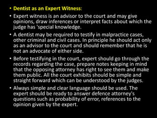 • Dentist as an Expert Witness:
• Expert witness is an advisor to the court and may give
opinions, draw inferences or interpret facts about which the
judge has 'special knowledge.
• A dentist may be required to testify in malpractice cases,
other criminal and civil cases. In principle he should act only
as an advisor to the court and should remember that he is
not an advocate of either side.
• Before testifying in the court, expert should go through the
records regarding the case, prepare notes keeping in mind
that the opposing attorney has right to see them and make
them public. All the court exhibits should be simple and
straight forward which can be understood by the judges.
• Always simple and clear language should be used. The
expert should be ready to answer defence attorney's
questions such as probability of error, references to the
opinion given by the expert.
 