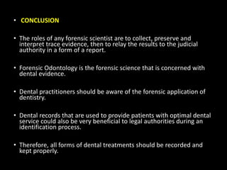 • CONCLUSION
• The roles of any forensic scientist are to collect, preserve and
interpret trace evidence, then to relay the results to the judicial
authority in a form of a report.
• Forensic Odontology is the forensic science that is concerned with
dental evidence.
• Dental practitioners should be aware of the forensic application of
dentistry.
• Dental records that are used to provide patients with optimal dental
service could also be very beneficial to legal authorities during an
identification process.
• Therefore, all forms of dental treatments should be recorded and
kept properly.
 