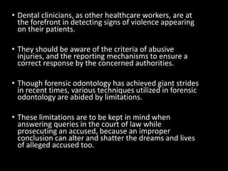• Dental clinicians, as other healthcare workers, are at
the forefront in detecting signs of violence appearing
on their patients.
• They should be aware of the criteria of abusive
injuries, and the reporting mechanisms to ensure a
correct response by the concerned authorities.
• Though forensic odontology has achieved giant strides
in recent times, various techniques utilized in forensic
odontology are abided by limitations.
• These limitations are to be kept in mind when
answering queries in the court of law while
prosecuting an accused, because an improper
conclusion can alter and shatter the dreams and lives
of alleged accused too.
 