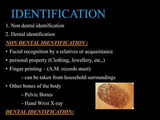 IDENTIFICATION
1. Non dental identification
2. Dental identification
NON DENTAL IDENTIFICATION :
• Facial recognition by a relatives or acquaintance
• personal property (Clothing, Jewellery, etc.,)
• Finger printing – (A.M. records must)
- can be taken from household surroundings
• Other bones of the body
- Pelvic Bones
- Hand Wrist X-ray
DENTAL IDENTIFICATION:
 