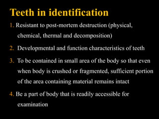 Teeth in identification
1. Resistant to post-mortem destruction (physical,
chemical, thermal and decomposition)
2. Developmental and function characteristics of teeth
3. To be contained in small area of the body so that even
when body is crushed or fragmented, sufficient portion
of the area containing material remains intact
4. Be a part of body that is readily accessible for
examination
 