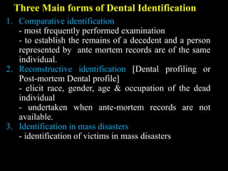 Three Main forms of Dental Identification
1. Comparative identification
- most frequently performed examination
- to establish the remains of a decedent and a person
represented by ante mortem records are of the same
individual.
2. Reconstructive identification [Dental profiling or
Post-mortem Dental profile]
- elicit race, gender, age & occupation of the dead
individual
- undertaken when ante-mortem records are not
available.
3. Identification in mass disasters
- identification of victims in mass disasters
 