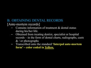 B. OBTAINING DENTAL RECORDS
[Ante-mortem records]
– Contains information of treatment & dental status
during his/her life.
– Obtained from treating dentist, specialist or hospital
records – in the form of dental charts, radiographs, casts
& / or photographs
– Transcribed onto the standard ‘Interpol ante-mortem
form’ – color coded in Yellow.
 