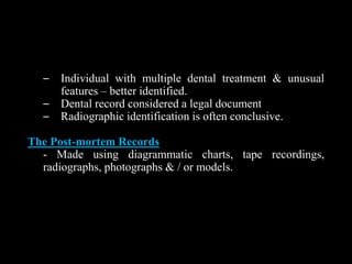 – Individual with multiple dental treatment & unusual
features – better identified.
– Dental record considered a legal document
– Radiographic identification is often conclusive.
The Post-mortem Records
- Made using diagrammatic charts, tape recordings,
radiographs, photographs & / or models.
 