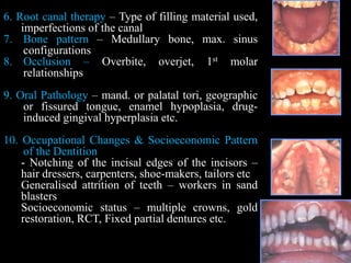 6. Root canal therapy – Type of filling material used,
imperfections of the canal
7. Bone pattern – Medullary bone, max. sinus
configurations
8. Occlusion – Overbite, overjet, 1st molar
relationships
9. Oral Pathology – mand. or palatal tori, geographic
or fissured tongue, enamel hypoplasia, drug-
induced gingival hyperplasia etc.
10. Occupational Changes & Socioeconomic Pattern
of the Dentition
- Notching of the incisal edges of the incisors –
hair dressers, carpenters, shoe-makers, tailors etc
Generalised attrition of teeth – workers in sand
blasters
Socioeconomic status – multiple crowns, gold
restoration, RCT, Fixed partial dentures etc.
 