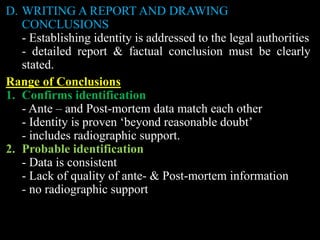 D. WRITING A REPORT AND DRAWING
CONCLUSIONS
- Establishing identity is addressed to the legal authorities
- detailed report & factual conclusion must be clearly
stated.
Range of Conclusions
1. Confirms identification
- Ante – and Post-mortem data match each other
- Identity is proven ‘beyond reasonable doubt’
- includes radiographic support.
2. Probable identification
- Data is consistent
- Lack of quality of ante- & Post-mortem information
- no radiographic support
 