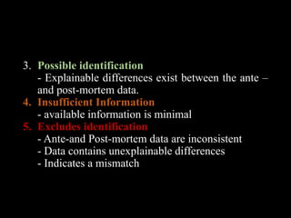 3. Possible identification
- Explainable differences exist between the ante –
and post-mortem data.
4. Insufficient Information
- available information is minimal
5. Excludes identification
- Ante-and Post-mortem data are inconsistent
- Data contains unexplainable differences
- Indicates a mismatch
 
