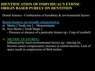 IDENTIFICATION OF INDIVIDUAL’S ETHNIC
ORIGIN BASED PURELY ON DENTITION
Dental features - Combination of hereditary & environmental factors
Dental features are broadly categorized as
a) Metric [ Tooth size ] – Measurements
b) Non Metric [ Tooth Shape ]
- Presence or absence of a particular feature eg:- Cusp of carabelli
A. METRIC FEATURES:-
Influenced by local environmental factors eg:- missing lat.
Incisors causes compensatory increase in central incisors, Lack of
space result in compression of third molars.
 