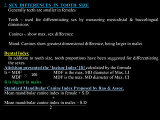 2. SEX DIFFERENCES IN TOOTH SIZE
Generally teeth are smaller in females
Teeth – used for differentiating sex by measuring mesiodistal & buccolingual
dimensions
Canines – show max. sex difference
Mand. Canines show greatest dimensional difference, being larger in males
Dental Index
In addition to tooth size, tooth proportions have been suggested for differentiating
the sexes.
Aitchison presented the ‘Incisor Index’ [Ii] calculated by the formula
Ii = MDI2 MDI2 is the max. MD diameter of Max. LI
MDI1 MDI1 is the max. MD diameter of Max. CI
Ii is higher in males
Standard Mandibular Canine Index Proposed by Rao & Assoc.
Mean mandibular canine index in female + S.D
+
Mean mandibular canine index in males – S.D
2
100
 