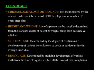TYPES OF AGE:
• CHRONOLOGICAL AGE OR REAL AGE: It is the measured by the
calender, whether it be a period of IU development or number of
years after birth
• HEIGHT AND WEIGHT: Age of a person can be roughly determined
from the standard charts of height & weight, but is least accurate &
reliable
• SKELETAL AGE: Determined by the degree of ossification /
development of various bones known to occur at particular time in
average individual
• DENTAL AGE: Determined by studying development of various
teeth from the time of crypt is visible till the time of root completion
 