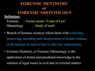 FORENSIC DENTISTRY
or
FORENSIC ODONTOLOGY
Definition:
Forensic – Forum means ‘Court of Law’
Odontology – Study of teeth
• Branch of forensic sciences which deals with collecting,
preserving, recording and interpretation of dental evidence
at the interest of court of law to offer law enforcement.
• Forensic Dentistry, or Forensic Odontology, is the
application of dental and paradental knowledge to the
solution of legal issues in civil and in criminal matters
 