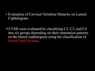 • Evaluation of Cervical Vertebrae Maturity on Lateral
Cephalogram
CVMI were evaluated by classifying C2, C3, and C4
into six groups depending on their maturation patterns
on the lateral cephalogram using the classification of
Hassel and Farman.
 