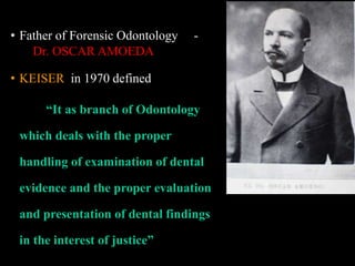 • Father of Forensic Odontology -
Dr. OSCAR AMOEDA
• KEISER in 1970 defined
“It as branch of Odontology
which deals with the proper
handling of examination of dental
evidence and the proper evaluation
and presentation of dental findings
in the interest of justice”
 