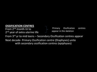 OSSIFICATION CENTRES
From 2nd month IU to
2nd year of extra uterine life
From 3rd yr to mid teens – Secondary Ossification centres appear
Next decade- Primary Ossification centre (Diaphyses) unite
with secondary ossification centres (epiphyses)
Primary Ossification centres
appear in the skeleton
 