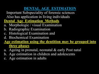 DENTAL AGE ESTIMATION
Important Subspeciality of forensic sciences
Also has application in living individuals
Dental Age Estimation Methods
a. Morphologic / visual Examination
b. Radiographic Examination
c. Histological Examination and
d. Biochemical Examination
Age estimation using the dentition may be grouped into
three phases
a. Ageing in prenatal, neonatal & early Post natal
b. Age estimation in children and adolescents
c. Age estimation in adults
 