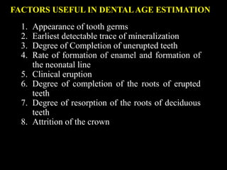 FACTORS USEFUL IN DENTALAGE ESTIMATION
1. Appearance of tooth germs
2. Earliest detectable trace of mineralization
3. Degree of Completion of unerupted teeth
4. Rate of formation of enamel and formation of
the neonatal line
5. Clinical eruption
6. Degree of completion of the roots of erupted
teeth
7. Degree of resorption of the roots of deciduous
teeth
8. Attrition of the crown
 