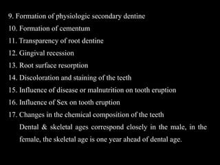 9. Formation of physiologic secondary dentine
10. Formation of cementum
11. Transparency of root dentine
12. Gingival recession
13. Root surface resorption
14. Discoloration and staining of the teeth
15. Influence of disease or malnutrition on tooth eruption
16. Influence of Sex on tooth eruption
17. Changes in the chemical composition of the teeth
Dental & skeletal ages correspond closely in the male, in the
female, the skeletal age is one year ahead of dental age.
 