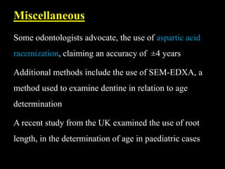 Some odontologists advocate, the use of aspartic acid
racemization, claiming an accuracy of ±4 years
Additional methods include the use of SEM-EDXA, a
method used to examine dentine in relation to age
determination
A recent study from the UK examined the use of root
length, in the determination of age in paediatric cases
Miscellaneous
 