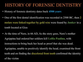HISTORY OF FORENSIC DENTISTRY
• History of forensic dentistry dates back 4500 years
• One of the first dental identification was recorded in 2500 BC, then 2
molars were linked together by gold wire were found by Junker in a
tomb located at Giza
• At the time of Nero, in 66 AD, As the story goes, Nero’s mother
Agrippina had ordered her soldiers kill Lollia Paulina, with
instructions to bring back her head as proof that she was dead.
Agrippina, unable to positively identify the head, examined the front
teeth and on finding the discolored front tooth confirmed the identity
of the victim
 