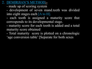 2. DEMIRJIAN’S METHOD:-
- made up of scoring system
- development of seven mand.teeth was divided
into eight stages each [A to H].
- each tooth is assigned a maturity score that
corresponds to its developmental stage.
- maturity score for each tooth is added and a total
maturity score obtained
- Total maturity score is plotted on a chronologic
‘age conversion table’ [Separate for both sexes
 