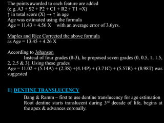 The points awarded to each feature are added
(e.g. A3 + S2 + P2 + C1 + R2 + T1 =X)
↑ in total score (X) → ↑ in age
Age was estimated using the formula
Age = 11.43 + 4.56 X with an average error of 3.6yrs.
Maples and Rice Corrected the above formula
as Age = 13.45 + 4.26 X
According to Johanson
Instead of four grades (0-3), he proposed seven grades (0, 0.5, 1, 1.5,
2, 2.5 & 3). Using these grades
Age = 11.02 + (5.14A) + (2.3S) +(4.14P) + (3.71C) + (5.57R) + (8.98T) was
suggested
II) DENTINE TRANSLUCENCY
Bang & Ramm – first to use dentine translucency for age estimation
Root dentine starts translucent during 3rd decade of life, begins at
the apex & advances coronally.
 