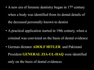 • A new era of forensic dentistry began in 17th century
when a body was identified from its dental details of
the deceased personally known to dentist
• A practical application started in 19th century, when a
criminal was convicted on the basis of dental evidence
• German dictator ADOLF HITLER and Pakistani
President GENERAL ZIA-UL-HAQ were identified
only on the basis of dental evidences
 