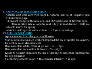 V. AMINOACID RACEMISATION
Aspartic acid gets converted from L-Aspartic acid to D- Aspartic acid
with increasing age.
Constant change in the ratio of L-and D Aspartic acid at different ages.
Recemization rate of aspartic acid is high in root dentine – teeth are
valuable source for ageing
-accurate, with age estimates with in + / - 3 yrs of actual age.
VI. OTHER METHODS
Age estimation from changes in tooth color
Martin–de las Heras & co workers proposed the use of spectro radio metry
for dentine color Measurements.
Dentinal colors white, cream & yellow – 12 – 37yrs
Dentinal colors dark yellow & brown – 55 – 64yrs.
Kvaal & Solheim suggested the use of dentine & cementum fluorescence
for age estimation
↑ deepening of tooth color - ↑ fluorescence intensity - ↑ in age.
 
