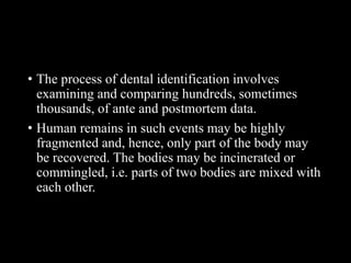• The process of dental identification involves
examining and comparing hundreds, sometimes
thousands, of ante and postmortem data.
• Human remains in such events may be highly
fragmented and, hence, only part of the body may
be recovered. The bodies may be incinerated or
commingled, i.e. parts of two bodies are mixed with
each other.
 