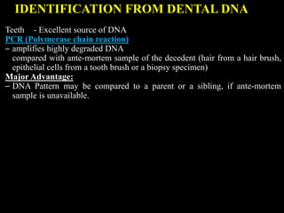 IDENTIFICATION FROM DENTAL DNA
Teeth - Excellent source of DNA
PCR (Polymerase chain reaction)
– amplifies highly degraded DNA
compared with ante-mortem sample of the decedent (hair from a hair brush,
epithelial cells from a tooth brush or a biopsy specimen)
Major Advantage:
– DNA Pattern may be compared to a parent or a sibling, if ante-mortem
sample is unavailable.
 