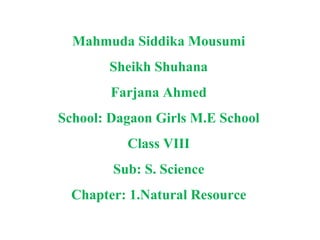 Mahmuda Siddika Mousumi
Sheikh Shuhana
Farjana Ahmed
School: Dagaon Girls M.E School
Class VIII
Sub: S. Science
Chapter: 1.Natural Resource
 