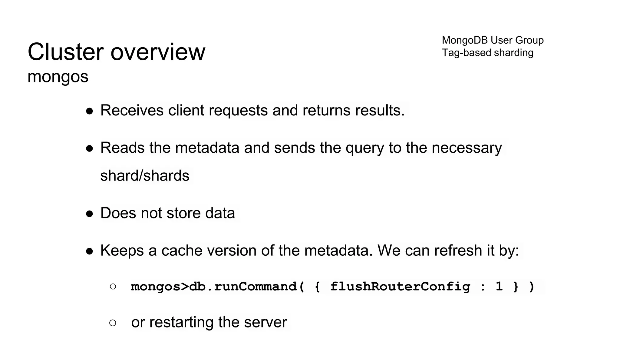 ● Receives client requests and returns results.
● Reads the metadata and sends the query to the necessary
shard/shards
● Does not store data
● Keeps a cache version of the metadata. We can refresh it by:
○ mongos>db.runCommand( { flushRouterConfig : 1 } )
○ or restarting the server
Cluster overview
mongos
MongoDB User Group
Tag-based sharding
 