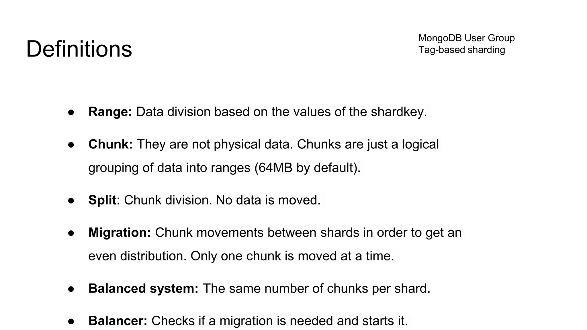 MongoDB User Group
Tag-based shardingDefinitions
● Range: Data division based on the values of the shardkey.
● Chunk: They are not physical data. Chunks are just a logical
grouping of data into ranges (64MB by default).
● Split: Chunk division. No data is moved.
● Migration: Chunk movements between shards in order to get an
even distribution. Only one chunk is moved at a time.
● Balanced system: The same number of chunks per shard.
● Balancer: Checks if a migration is needed and starts it.
 
