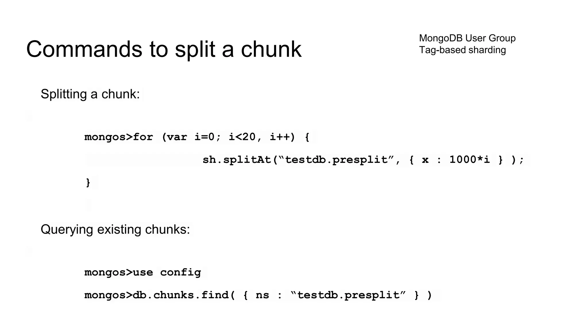 Splitting a chunk:
mongos>for (var i=0; i<20, i++) {
sh.splitAt(“testdb.presplit”, { x : 1000*i } );
}
Querying existing chunks:
mongos>use config
mongos>db.chunks.find( { ns : “testdb.presplit” } )
Commands to split a chunk
MongoDB User Group
Tag-based sharding
 
