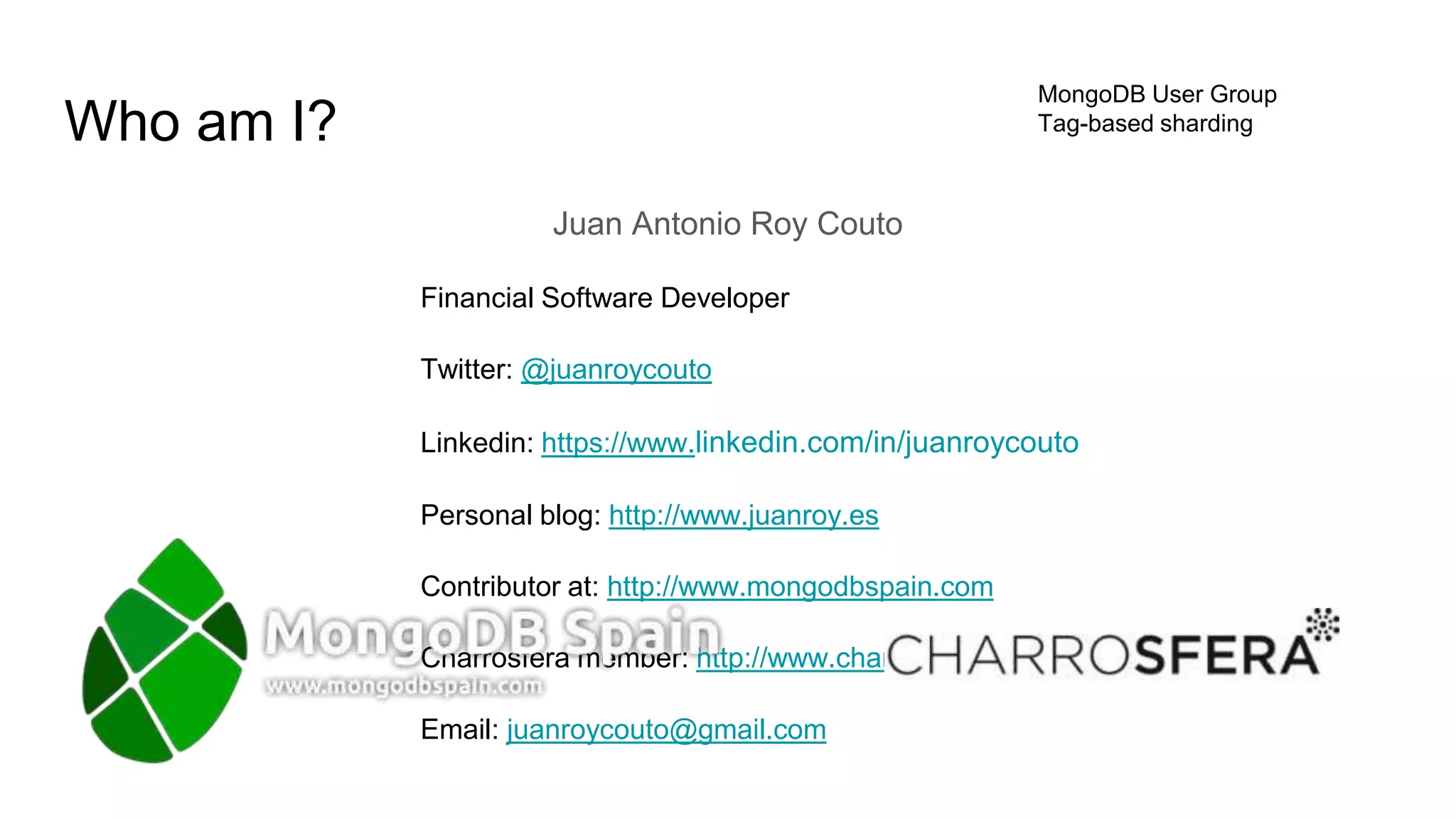 Who am I?
Juan Antonio Roy Couto
Financial Software Developer
Twitter: @juanroycouto
Linkedin: https://www.linkedin.com/in/juanroycouto
Personal blog: http://www.juanroy.es
Contributor at: http://www.mongodbspain.com
Charrosfera member: http://www.charrosfera.com
Email: juanroycouto@gmail.com
MongoDB User Group
Tag-based sharding
 