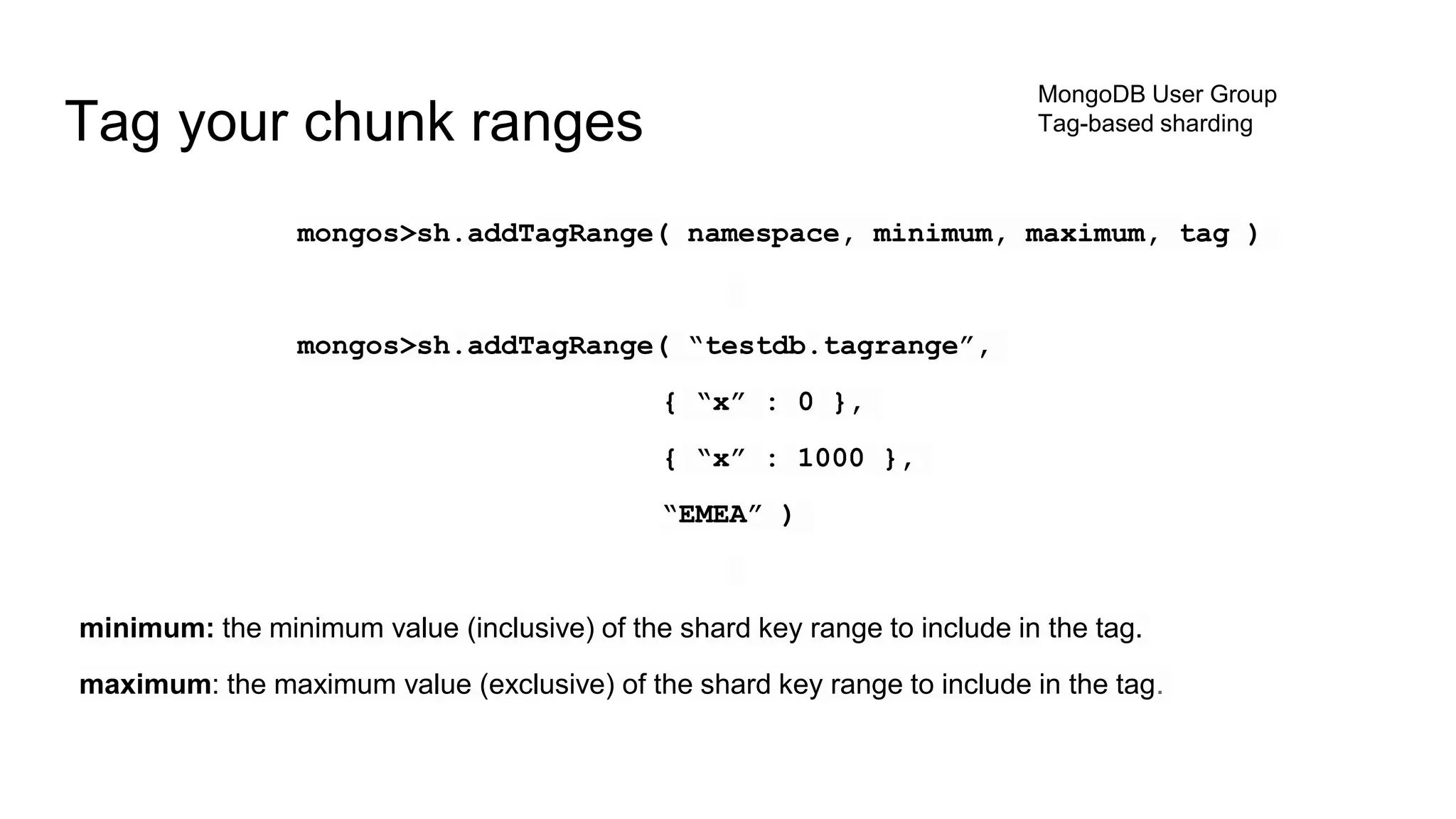 mongos>sh.addTagRange( namespace, minimum, maximum, tag )
mongos>sh.addTagRange( “testdb.tagrange”,
{ “x” : 0 },
{ “x” : 1000 },
“EMEA” )
minimum: the minimum value (inclusive) of the shard key range to include in the tag.
maximum: the maximum value (exclusive) of the shard key range to include in the tag.
Tag your chunk ranges
MongoDB User Group
Tag-based sharding
 