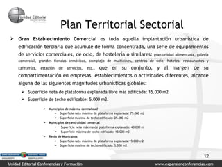 Plan Territorial Sectorial Gran Establecimiento Comercial   es   toda aquella implantación urbanística de edificación terciaria que acumule de forma concentrada, una serie de equipamientos de servicios comerciales, de ocio, de hostelería o similares:  gran unidad alimentaria, galería comercial, grandes tiendas temáticas, complejo de multicines, centros de ocio, hoteles, restaurantes y cafeterías, estación de servicios, etc.,  que en su conjunto, y al margen de su compartimentación en empresas, establecimientos o actividades diferentes, alcance alguna de las siguientes magnitudes urbanísticas globales: Superficie neta de plataforma explanada libre más edificada: 15.000 m2 Superficie de techo edificable: 5.000 m2. Municipios de máxima centralidad Superficie neta máxima de plataforma explanada: 75.000 m2 Superficie máxima de techo edificado: 25.000 m2 Municipios de centralidad comarcal Superficie neta máxima de plataforma explanada: 40.000 m Superficie máxima de techo edificado: 13.000 m2 Resto de Municipios Superficie neta máxima de plataforma explanada:15.000 m2 Superficie máxima de techo edificado: 5.000 m2 