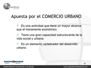 Apuesta por el COMERCIO URBANO Es una actividad que tiene un mayor alcance  que el meramente económico. Tiene una gran capacidad estructurante de la vida social y urbana. Es un elemento vertebrador del desarrollo urbano. 