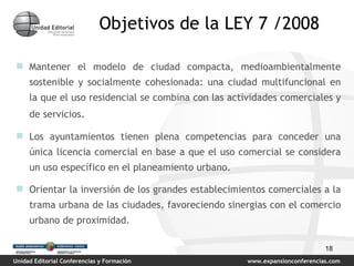 Objetivos de la LEY 7 /2008 Mantener el modelo de ciudad compacta, medioambientalmente sostenible y socialmente cohesionada: una ciudad multifuncional en la que el uso residencial se combina con las actividades comerciales y de servicios . Los ayuntamientos tienen plena competencias para conceder una única licencia comercial en base a que el uso comercial se considera un uso específico en el planeamiento urbano.  Orientar la inversión de los grandes establecimientos comerciales a la trama urbana de las ciudades, favoreciendo sinergias con el comercio urbano de proximidad. 