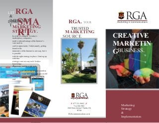 LET RGA 
DESIGN 
& 
IMPLEMEN 
T ASMA 
RT 
RGA. YOUR 
TRUSTED 
MARKETING 
SOURCE 
MARKETING 
STRATEGY. 
In order to compete in today’s 
marketplace, companies 
need to take advantage of the Internet’s 
vast reach to 
cash in opportunity. Unfortunately, getting 
found in the 
immensity of the Internet is not easy, but it 
is possible 
with the right strategy in place. Coming up 
with that 
strategy is not an easy task. It takes 
knowledge, 
experience, and the right tools. 
Over the years, RGA has helped countless 
companies create and implement successful 
marketing campaigns from beginning to 
end. 
CREATIVE 
MARKETIN 
FOR YOUR 
G 
BUSINESS. 
P 877.331.9882 ■ F 
714.380.3901 
2661 Dow Avenue • Tustin, CA 
92780 
RGAcommunications.com 
Marketing 
Strategy 
& 
Implementation 
 