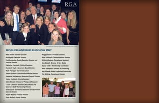 RGA
                                                                                                  R EPUBLICAN GOVERNORS ASSOCIATION




                                                              RGA staff with Chairman Haley Barbour. Election Night, 2009.


     REPUBLICAN GOVERNORS ASSOCIATION STAFF
     Mike Adams—General Counsel                         Maggie Rauck—Finance Assistant
     Nick Ayers—Executive Director                      Mike Schrimpf—Communications Director
     Paul Bennecke—Deputy Executive Director and        Millicent Segura—Compliance Assistant
     Political Director                                 Alex Skatell—Director of New Media
     Catherine Campbell—Political Assistant             Alyssa Smith—Membership Coordinator
     Campbell Engle—Governors Board Director            Anne Thompson—Director of Scheduling
     Molly Flanagan—Governors Liaison                   Kyle Vitasek—Video Production Coordinator
     DiAnne Graham—Executive Roundtable Director        Tim Whiting—Compliance Director
     Katherine Haltiwanger—Governors Council Director
     Kaylee Heathcott—Events Assistant
     Adam Kincaid—Director of Policy and Research
     Lauren Lofstrom—Governors Roundtable and
     Governors Club Membership Director
     Sarah Lynch—Governors Statesmen and Governors
     Cabinet Director
     Angela Meyers—Finance Director
     Tricia Moffatt—Events Director                                       RGA Staff with Governor Rick Perry in Aspen.
16                                                                                                                                    17
 