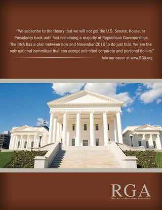 “We subscribe to the theory that we will not get the U.S. Senate, House, or
  Presidency back until ﬁrst reclaiming a majority of Republican Governorships.
The RGA has a plan between now and November 2010 to do just that. We are the
only national committee that can accept unlimited corporate and personal dollars.”
                                                      Join our cause at www.RGA.org




                                                          RGA
                                                          R EPUBLICAN GOVERNORS ASSOCIATION
 