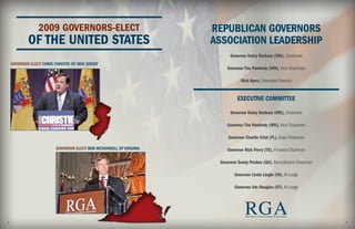 2009 GOVERNORS-ELECT                                REPUBLICAN GOVERNORS
            OF THE UNITED STATES                                     ASSOCIATION LEADERSHIP
                                                                           Governor Haley Barbour (MS), Chairman
    GOVERNOR-ELECT CHRIS CHRISTIE OF NEW JERSEY
                                                                         Governor Tim Pawlenty (MN), Vice Chairman

                                                                                Nick Ayers, Executive Director


                                                                               EXECUTIVE COMMITTEE

                                                                           Governor Haley Barbour (MS), Chairman

                                                                         Governor Tim Pawlenty (MN), Vice Chairman

                                                                          Governor Charlie Crist (FL), Gala Chairman

                          GOVERNOR-ELECT BOB MCDONNELL OF VIRGINIA       Governor Rick Perry (TX), Finance Chairman

                                                                      Governor Sonny Perdue (GA), Recruitment Chairman

                                                                             Governor Linda Lingle (HI), At-Large

                                                                             Governor Jim Douglas (VT), At-Large




2
                                                                                   RGA
                                                                                   R EPUBLICAN GOVERNORS ASSOCIATION

                                                                                                                         3
 