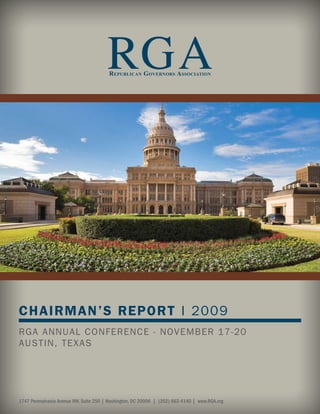 RGA
                                        R EPUBLICAN GOVERNORS ASSOCIATION




CHAIRMAN’S REPORT I 2009
RGA ANNUAL CONFERENCE - NOVEMBER 17-20
AUSTIN, TEXAS




1747 Pennsylvania Avenue NW, Suite 250 | Washington, DC 20006 | (202) 662-4140 | www.RGA.org
 