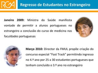Regresso de Estudantes no Estrangeiro Janeiro 2009:  Ministra da Saúde manifesta vontade de permitir a alunos portugueses no estrangeiro a conclusão do curso de medicina nas faculdades portuguesas Março 2010:  Director da FMUL propõe criação do concurso especial “Fast Track” permitindo ingresso no 4.º ano por 25 a 30 estudantes portugueses que tenham concluído o 3.º ano no estrangeiro 